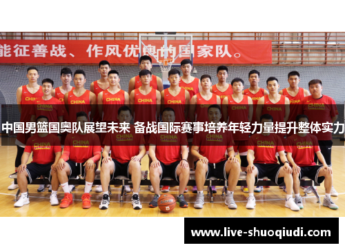 中国男篮国奥队展望未来 备战国际赛事培养年轻力量提升整体实力